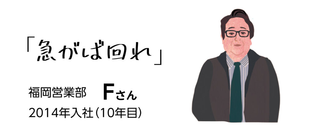 「急がば回れ」　福岡営業部Fさん　2014年入社（10年目）