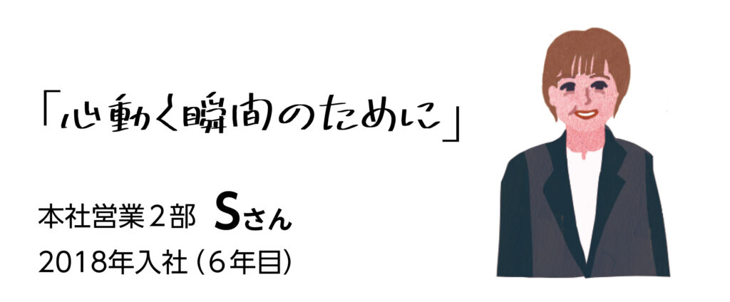 「心動く瞬間のために」　本社営業2部Sさん　2018年入社（6年目）