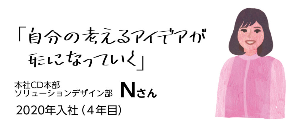 「自分の考えるアイデアが形になっていく」　本社CD本部ソリューションデザイン部Nさん　2020年入社（4年目）