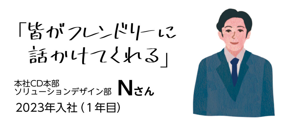 「皆がフレンドリーに話しかけてくれる」　本社CD本部ソリューションデザイン部Nさん　2023年入社（1年目）