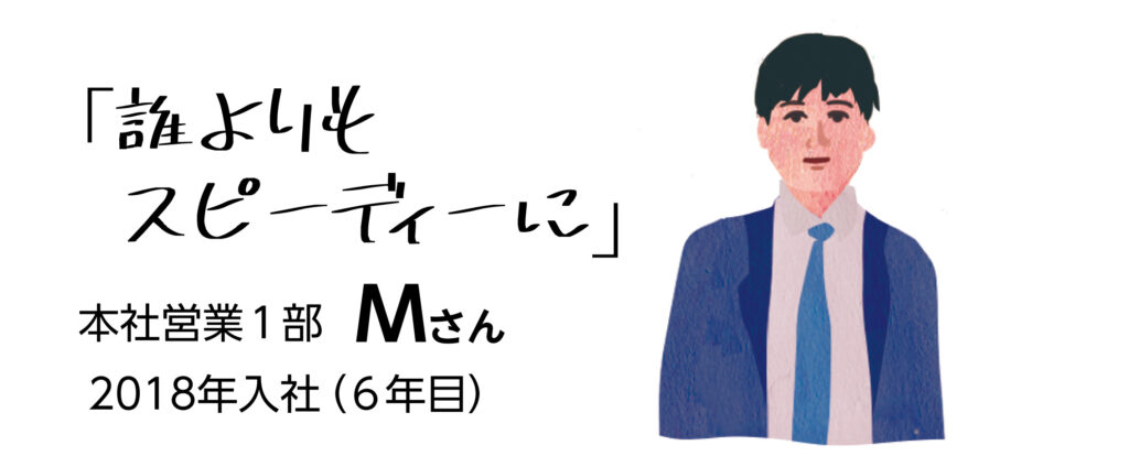 「誰よりもスピーディーに」　本社営業1部Mさん　2018年入社（6年目）